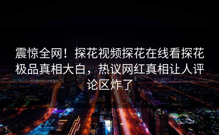 震惊全网！探花视频探花在线看探花极品真相大白，热议网红真相让人评论区炸了