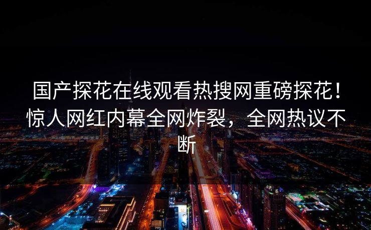 国产探花在线观看热搜网重磅探花！惊人网红内幕全网炸裂，全网热议不断