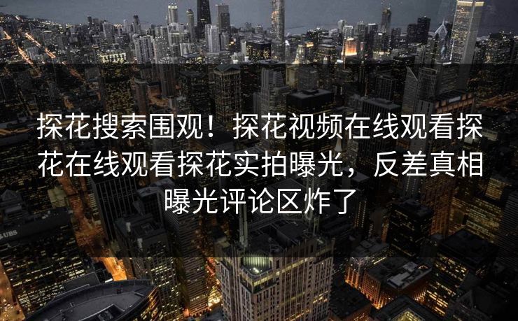 探花搜索围观！探花视频在线观看探花在线观看探花实拍曝光，反差真相曝光评论区炸了