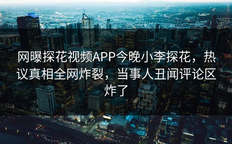 网曝探花视频APP今晚小李探花，热议真相全网炸裂，当事人丑闻评论区炸了