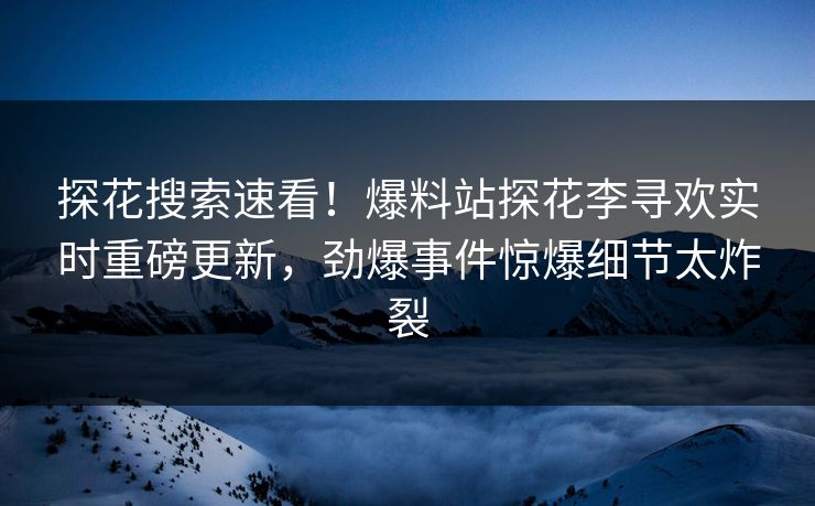 探花搜索速看！爆料站探花李寻欢实时重磅更新，劲爆事件惊爆细节太炸裂