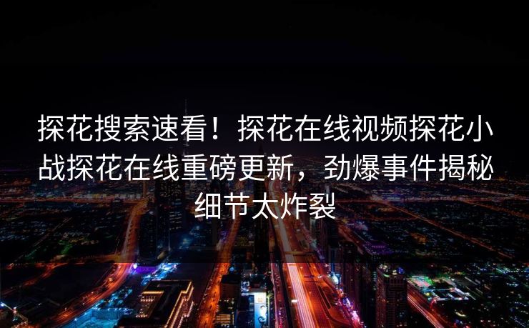 探花搜索速看！探花在线视频探花小战探花在线重磅更新，劲爆事件揭秘细节太炸裂