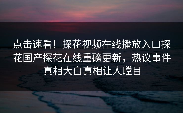 点击速看！探花视频在线播放入口探花国产探花在线重磅更新，热议事件真相大白真相让人瞠目