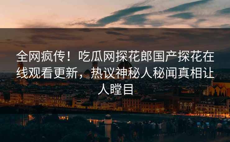全网疯传！吃瓜网探花郎国产探花在线观看更新，热议神秘人秘闻真相让人瞠目