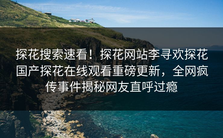 探花搜索速看！探花网站李寻欢探花国产探花在线观看重磅更新，全网疯传事件揭秘网友直呼过瘾