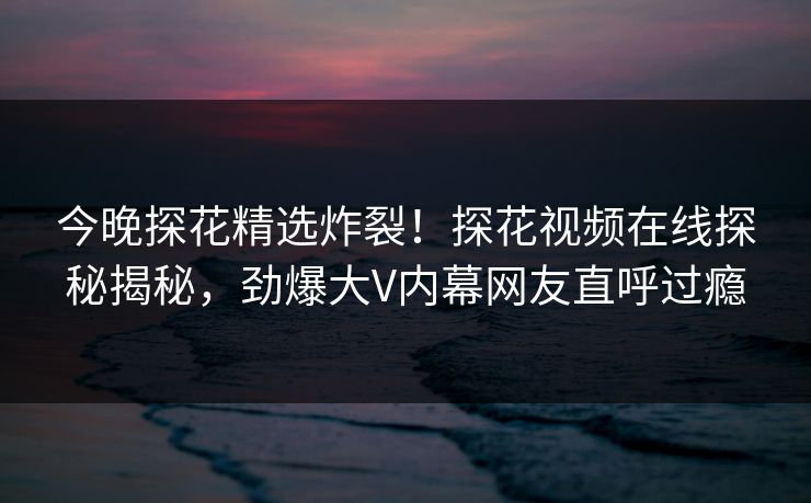 今晚探花精选炸裂！探花视频在线探秘揭秘，劲爆大V内幕网友直呼过瘾