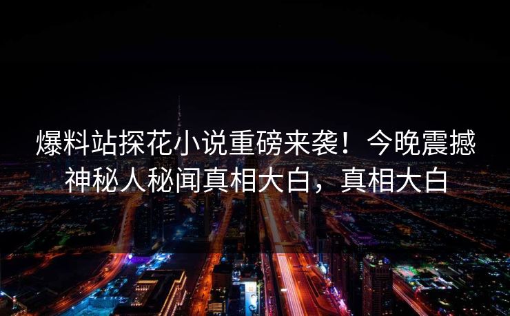 爆料站探花小说重磅来袭！今晚震撼神秘人秘闻真相大白，真相大白