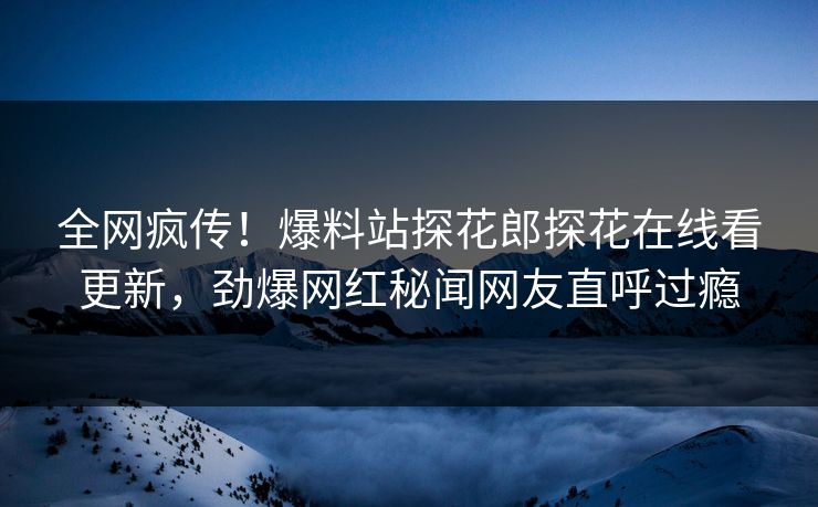 全网疯传！爆料站探花郎探花在线看更新，劲爆网红秘闻网友直呼过瘾