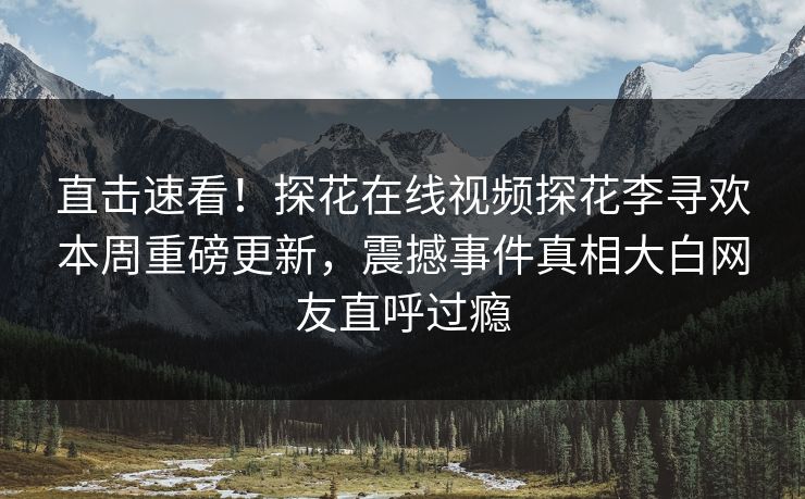 直击速看！探花在线视频探花李寻欢本周重磅更新，震撼事件真相大白网友直呼过瘾