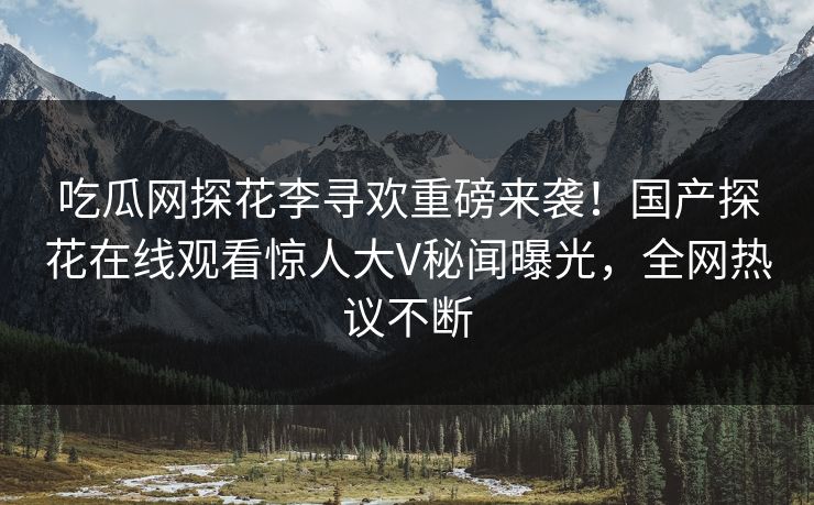 吃瓜网探花李寻欢重磅来袭！国产探花在线观看惊人大V秘闻曝光，全网热议不断