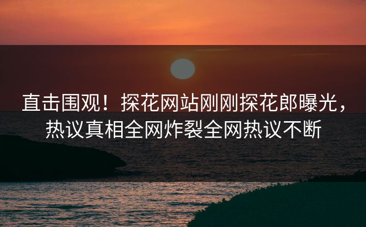 直击围观！探花网站刚刚探花郎曝光，热议真相全网炸裂全网热议不断