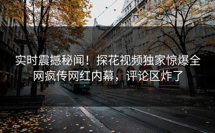 实时震撼秘闻！探花视频独家惊爆全网疯传网红内幕，评论区炸了