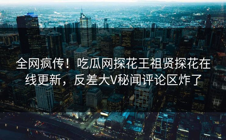 全网疯传！吃瓜网探花王祖贤探花在线更新，反差大V秘闻评论区炸了