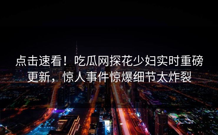 点击速看！吃瓜网探花少妇实时重磅更新，惊人事件惊爆细节太炸裂
