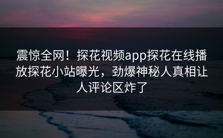 震惊全网！探花视频app探花在线播放探花小站曝光，劲爆神秘人真相让人评论区炸了