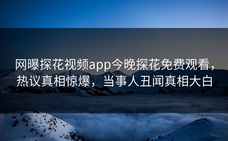 网曝探花视频app今晚探花免费观看，热议真相惊爆，当事人丑闻真相大白