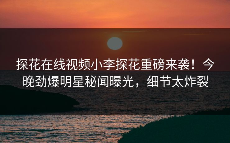 探花在线视频小李探花重磅来袭！今晚劲爆明星秘闻曝光，细节太炸裂