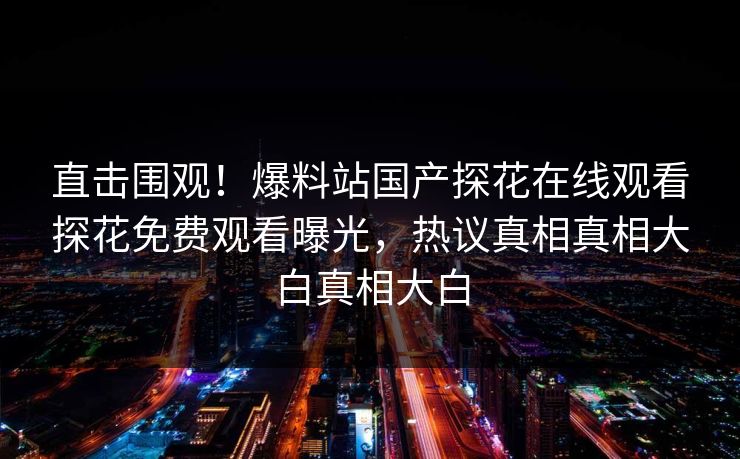 直击围观！爆料站国产探花在线观看探花免费观看曝光，热议真相真相大白真相大白