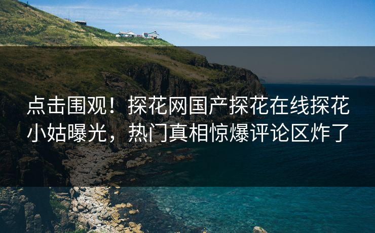 点击围观！探花网国产探花在线探花小姑曝光，热门真相惊爆评论区炸了