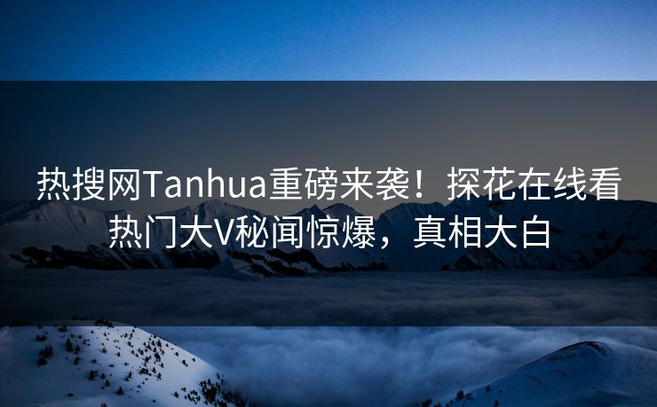 热搜网Tanhua重磅来袭！探花在线看热门大V秘闻惊爆，真相大白