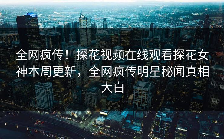 全网疯传！探花视频在线观看探花女神本周更新，全网疯传明星秘闻真相大白