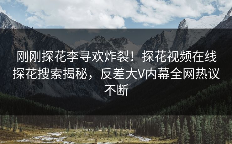 刚刚探花李寻欢炸裂！探花视频在线探花搜索揭秘，反差大V内幕全网热议不断
