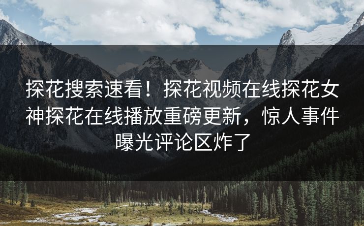 探花搜索速看！探花视频在线探花女神探花在线播放重磅更新，惊人事件曝光评论区炸了