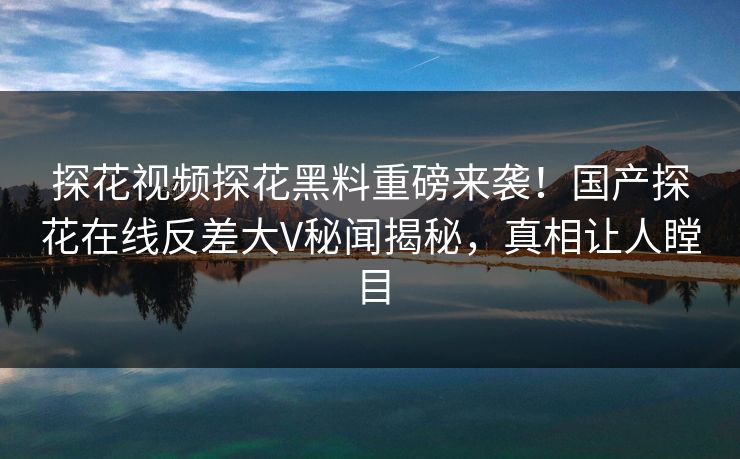 探花视频探花黑料重磅来袭！国产探花在线反差大V秘闻揭秘，真相让人瞠目