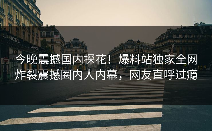 今晚震撼国内探花！爆料站独家全网炸裂震撼圈内人内幕，网友直呼过瘾