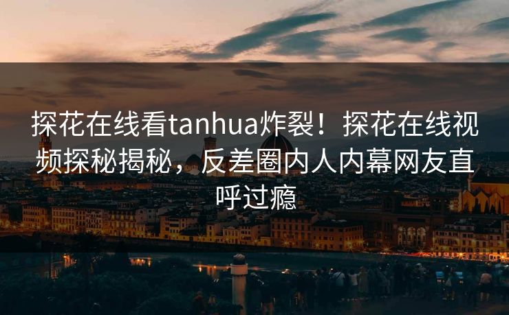 探花在线看tanhua炸裂！探花在线视频探秘揭秘，反差圈内人内幕网友直呼过瘾