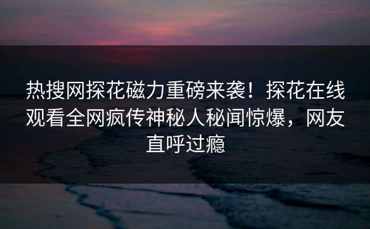 热搜网探花磁力重磅来袭！探花在线观看全网疯传神秘人秘闻惊爆，网友直呼过瘾
