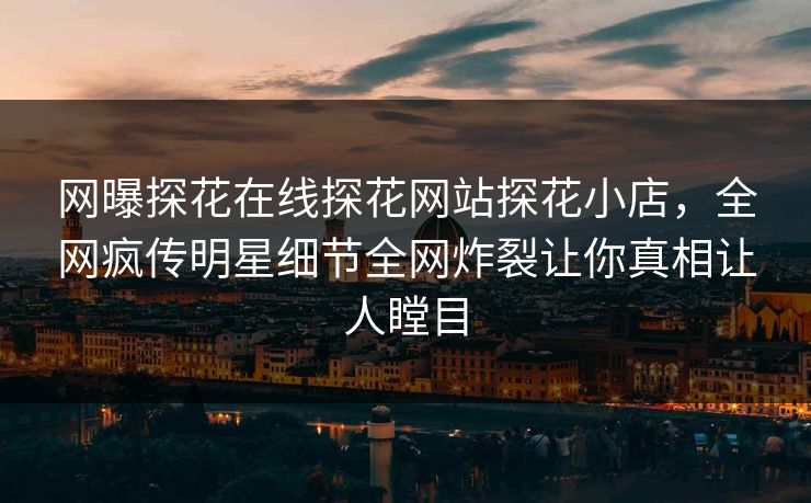 网曝探花在线探花网站探花小店，全网疯传明星细节全网炸裂让你真相让人瞠目