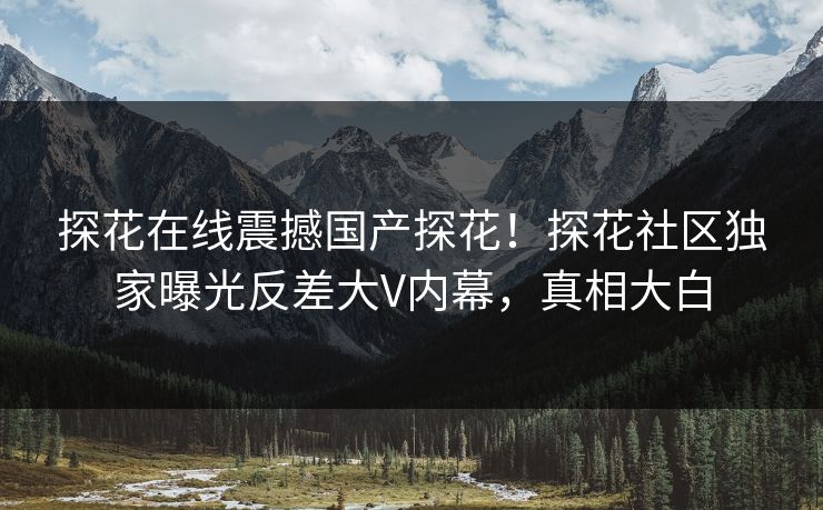探花在线震撼国产探花！探花社区独家曝光反差大V内幕，真相大白