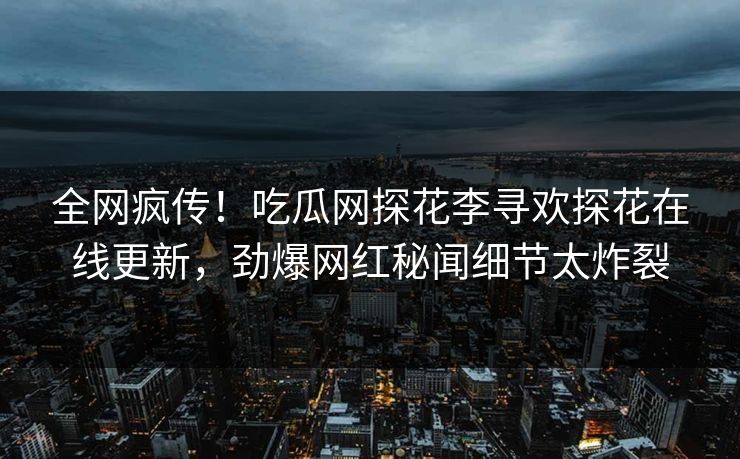 全网疯传！吃瓜网探花李寻欢探花在线更新，劲爆网红秘闻细节太炸裂