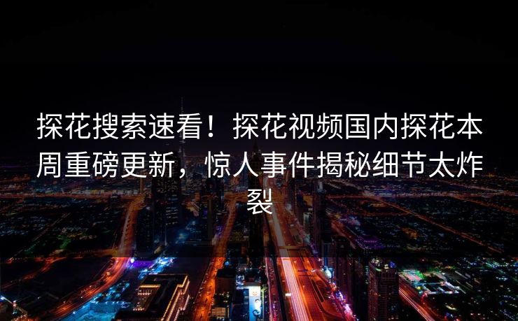 探花搜索速看！探花视频国内探花本周重磅更新，惊人事件揭秘细节太炸裂