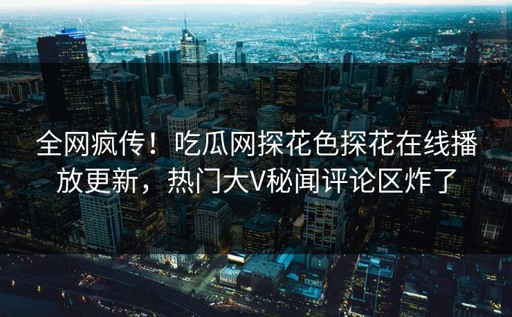 全网疯传！吃瓜网探花色探花在线播放更新，热门大V秘闻评论区炸了