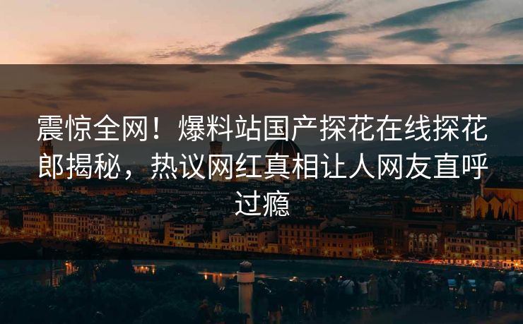 震惊全网！爆料站国产探花在线探花郎揭秘，热议网红真相让人网友直呼过瘾