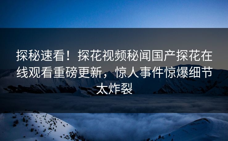 探秘速看！探花视频秘闻国产探花在线观看重磅更新，惊人事件惊爆细节太炸裂