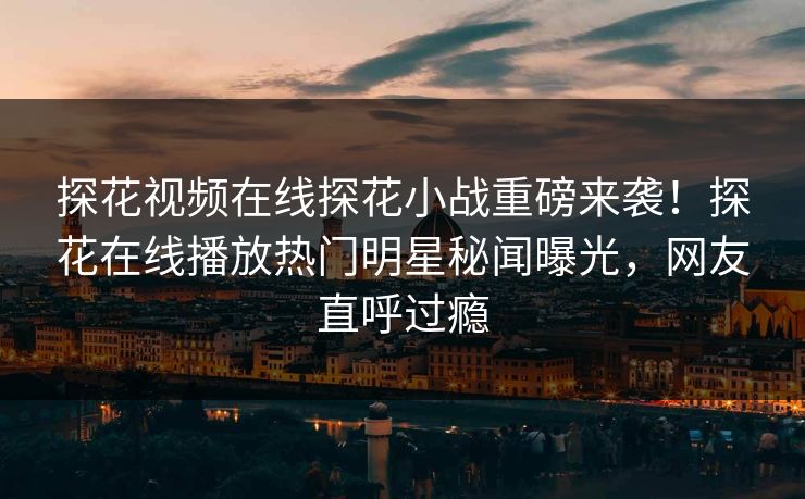 探花视频在线探花小战重磅来袭！探花在线播放热门明星秘闻曝光，网友直呼过瘾