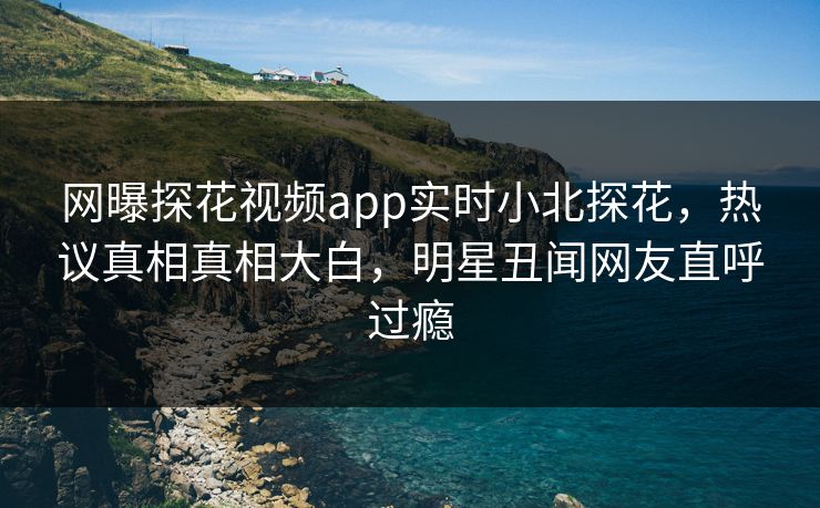 网曝探花视频app实时小北探花，热议真相真相大白，明星丑闻网友直呼过瘾