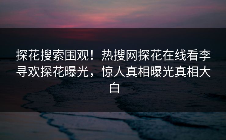 探花搜索围观！热搜网探花在线看李寻欢探花曝光，惊人真相曝光真相大白