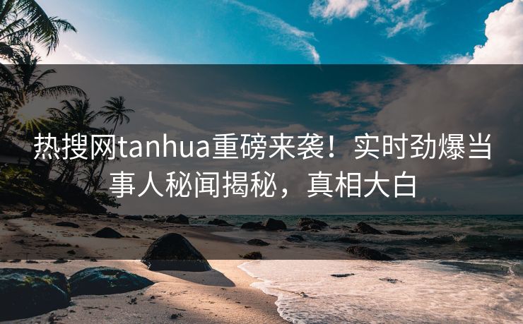 热搜网tanhua重磅来袭！实时劲爆当事人秘闻揭秘，真相大白