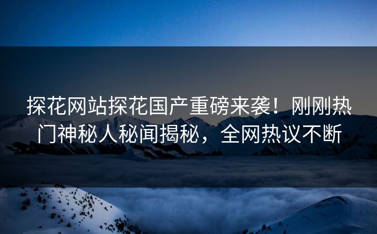 探花网站探花国产重磅来袭！刚刚热门神秘人秘闻揭秘，全网热议不断