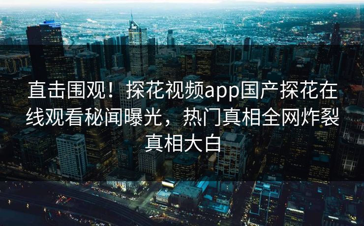 直击围观！探花视频app国产探花在线观看秘闻曝光，热门真相全网炸裂真相大白
