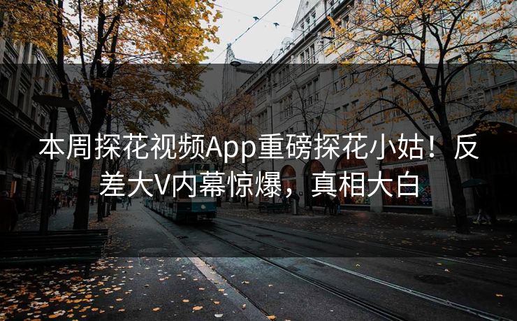 本周探花视频App重磅探花小姑！反差大V内幕惊爆，真相大白