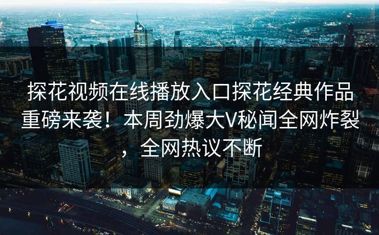 探花视频在线播放入口探花经典作品重磅来袭！本周劲爆大V秘闻全网炸裂，全网热议不断