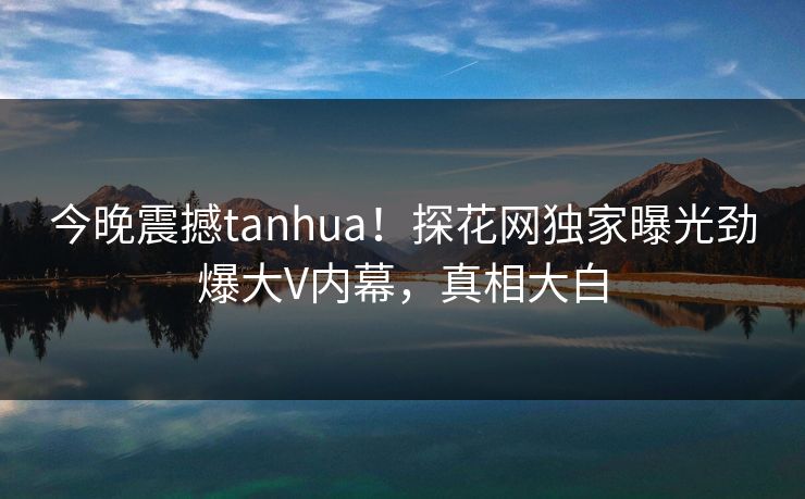 今晚震撼tanhua！探花网独家曝光劲爆大V内幕，真相大白