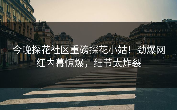今晚探花社区重磅探花小姑！劲爆网红内幕惊爆，细节太炸裂
