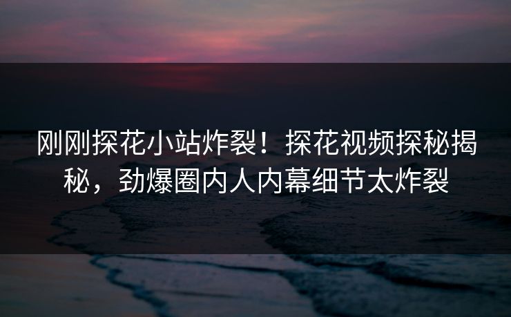 刚刚探花小站炸裂！探花视频探秘揭秘，劲爆圈内人内幕细节太炸裂