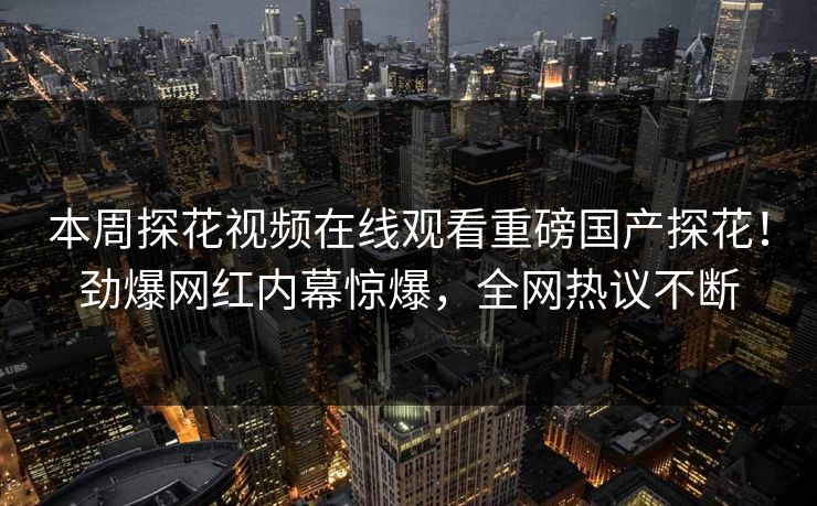 本周探花视频在线观看重磅国产探花！劲爆网红内幕惊爆，全网热议不断